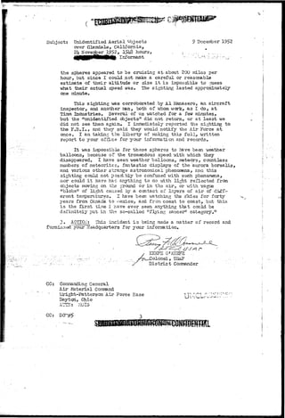 u&y  
Subject: Unidentified Aerial Objects 
over Glendale, California, 
2k November _1°52, 15U8 hours, 
Informant 
9 December 1952 
the spheres appeared to be cruising at- about 200 miles per 
hour, but since.I could.not make a careful or reasonable 
estimate of their altitude or size i t is impossible to guess 
what their actual speed was. The sighting lasted approximately 
one minute* 
This sighting -was corroborated by Al Manasero, an aircraft 
inspector, and another man, both of whom work, as I do, at 
Tiram Industries. Several of us -watched for a few minutes, 
but the "unidentified objects" did. not return, or at least ws 
did not see them again, I immediately reported the sighting to 
the F.B.Io, and they said they would notify the Air Force at 
once. I aia taking the liberty of making this full, written 
report to your office for "your information and records. 
It was impossible for these spheres to have been weather 
balloons, because of the tremendous speed with which they 
disappeared. I have seen weather balloons, meteors, countless 
numbers of meteorites, fantastic displays of the aurora borealis, 
and various other strange astronomical phenomena, and this 
sighting could not possibly be confused with such phenomena, 
nor could i t have had anything to do -with light reflected from 
objects- moving on the ground or in ths air, or with vague 
"blobs" of light caused by a contact of layers of air of diff-erent 
temperatures. I have been watching the s'kies for forty 
years from Canada to --iexico, and from coast to coast, but this 
is the first time 1 have ever seen anything that could be 
dai* imtely put in the so-called "flying saucer" category*" 
2* .ACTION: This incident i s being made a matter of record and 
fumisned your Headquarters for your information. 
<L C 
T,''T>r rrj*T O'KEE 
olonel, 
District Commander 
CC: Commanding General 
Air Material Command 
: Viright-Patterson Air Force Base 
Dayton, Ohio 
CC: 
 