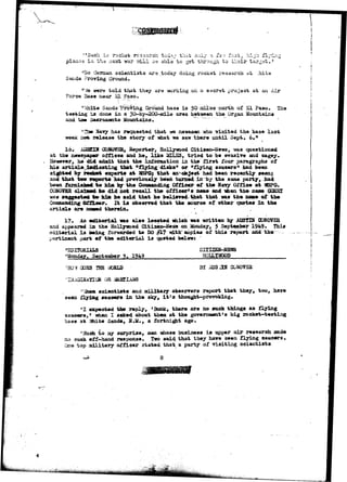 -'Such is rocket rssaarch tod*/ that only a is i fast^ hijh flying 
planss in tha asset war T & H bs abla to gst through to their target.' 
"Ho Gernan 3cienti3t3 arg ,today doing rockat research at Moits 
San da Proving Ground. 
•'Vie were told that they are -working on a secret projsct at aa Air 
Force Base near SL Paso. 
rt "Shite Sands Proving Ground ba3e is 50 oilas north, of SI Paao. The 
testing is dona in a 30-by-^200-mile area between the Organ. Mountains 
and tae 3aeraaent© Mountains. 
Havy has requested that wa newsmen who visited the base last 
weejc not. release the story of what we saw.there until Sept. 6." 
16. A3SEDI G0H0V3R, Reporter, Hollywood Citisen-News, was questioned 
at the newspaper offices and he, like IflXSS, tried to be evasive and cagey. 
However, ne did admit that the information in the f i r s t four paragraphs o£ 
his article indicating that "flying disks" or "flying saucers" had been 
sighted by r o o v t experts at ?©PG; that an^ob^ect had been recently seen} 
and that two reports had previously been turned in by the same party, had 
been furaishae: t o him by the Comaanding Officer of the Navy Office at VBPG. 
CGNGW5R. cjlaiaed ha did not recall the officer* s name and *ien the nans GORKI 
was suggested t o him he said that he believed that that was the, name of the 
Commanding Officer.. It i s observed that the source of other quotes in the 
article are nimud therein* • . 
17, An editorial was also located which was written by JOJSTIH CONOVER 
and appeared la* the Hollywood CitisBsn-News on Monday, 5 September 1949- This 
editorial i s being forwarded to DO #17 *dth copiaa of this report and the 
pertinent part ef the editorial i s quoted below: 
CITIZE&-NS1RS 
"Monday, Seotexsaber 5. 1949 HOU.IWQ0D • 
OQSS BI ADSHH C0N073S 
OR 
i scientists and military observers report that they, too, have 
sees flying saucers in the sky, it's thought-provoking. 
"1 expected the reply, 'Bunk, there are no such things as flying 
saacers,' when I asked about them at the government's big rocket-testing 
base at ifcite Sands, 3.H., a fortnigjat ago. 
"Maca to aiy 3urprise, men whose business is upper air research made 
no such off-hand response. Two said that they have seen flying saucers. 
One top military officer stated that a party of visiting scientists 
8 
 