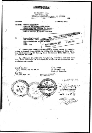 SUBJECT 
TOs 
ljiOhiVlATiOri COpy 
From 5tn District CSi „ 
'•"Iht-Pattefson Air Fora Bd-INCLASSlFfeD* 
0hio xxx 
* , 13 January 1953 
; , • > * ; 
Air Technical late 
Sright-Bsttersoa 
Ohio 
ATtNt ATI 
1» Transmitted herewith t&~Gn&capy of closed Report of Investi-gation 
by Special Agaat AKIHIB W» tUTTS, 17th OS! District (IG)* 
laad Mr Fcorco Base, 13ew Iteacico, dated 31 Cdcem'ber 195^> Fila Ho* 
6 subjeot as above* 
2. Att«ntipn is isvited to Paragraph ?, «V?R 205-1, dated 14 
1949, which prohibits tbo disclosure of olassiified iaforaatioa to 
l 
1 I n d (in doo) 
3DO j?17# dtd 31 
T tot 
Hq QSX, w/o ind 
52 
. 21CETH 
Lt Colfflt»l, 
Ciatriot 
UNCLASSIFIED 
 
 