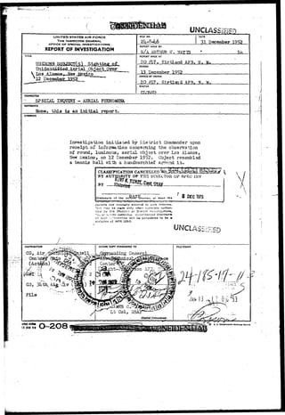 VHCIASSIBED 
UNITED STATES AIR FORCE 
THE INSPECTOR GENERAL 
OFFICE OF SPECIAL. INVESTIGATIONS • 
REPORT OF INVESTIGATION 
RLE NO. DATE 
31 December 1952 
REPORT MADE BY 
S/A ARTHUR 17, VIATTS 
TITLE REPORT MADE AT 
DO £17, Kirtland AF3, N 
V Los 
PERIOD 
13 December 1952 
OFFICE OF ORIGIN 
DO #17, K i r t l a id AFB. W 
STATUS 
CHARACTER ' ; '. ... 
SPECIAL INQUIRY - AERIAL PBEHQMENft. 
REFERENCE 
, this is aa initial report. 
SYNOPSIS 
Investigation initiated by District Comaander upon 
receipt-of information concerning the observation 
of round, luminous, aerial object over L03 Alamos, 
New Mexico, on 12 Becesiber 19^2. Object resembled 
a tennis ball ?nLtii a handkerchief around i t . 
CLASSIFICATION CANCELLED 
BY AUTHORITY OF TI-IS DIHECTOR OP SPEC INV 
rg'V'P 
BY 
n?uv*7 o or ths 1375 
Ceisens not norfn»Hj» entil!c<1 tc such d 
'i-rt nay te in«()e only '.vh«n fi>:nressly 
*O. or :>.-':r*r nuthcrity. U;i.iut!iorizcd disclosure 
i f zvch '.r.r'srtmiion wit! ke considered to be a 
violation cf AFR 203-1. 
 si 
A 
ACTION COPY FORWARDED TO 
General 
FILE STAMP 
irL-. 
//*. 
• ' ' • • • • • ' . i 
J A H 13 - j ? 0Gs 5 3 
^//^j^ ^ 
AfHO FOt« 
15 JAN 4 9 0-208 o. v sotniKrer raiirriK« orricr 
 
