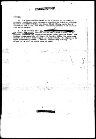 DETAILS; 
1. This investigation opened at the direction of the District 
Commander, predicated upon information furnished by,DOMLD P. DICKASON, 
Director, Security Division, Los Alamos Field Office, Atomic Energy 
Commission, Los Alamos, New ifexLco, concerning observation of unidenti-fied 
aerial object. 
2. On 13 December J^ 
.Los Alamo a, New Mexico f reported"that' be" bexT siljbTteoTa. rouScf, bright 
luiandus1,' diuosh-Hwhite, unidentified aerial object over Los Alamos, New 
Mexico, a t apprcodoately 1915 hours, 12 Deceufoer 1952. The object -was 
shaped l i k e a tennis ball wrapped in a handkerchief. The object was in 
sight approximately three (3) seconds, disappearing suddenly* The 
object left a t r a i l of sparks from the rear. 
C L O S E D ' ; ••;• 
V V 
f 
" . ^ / • 
 
