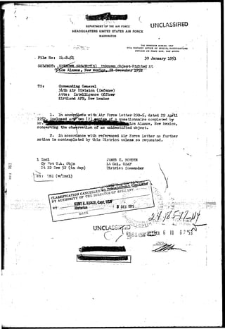 f  • " • • , 
DEPARTMENT <0F THE AIR FORCE 
HEADQUARTERS UNITED STATES AIR FORCE 
WASHINGTON 
UNCLASSIFIED 
File Noa 
SUBJECT* 
THE INSPECTOR GENERAL U3*r ^ ' 
17TH DISTRICT OFFICE OF SPECIAL INVESTIGATIONS 
XrMTLAND AIR FOICI BASE. NEW MEXICO 
30 January 1953 
TOr C i r J L D g Geenneerrall 
3l*th Air Division (Defense) 
Attar Intelligence Officer 
Kirtiand AFB, New Mexico 
Force Letter-200-^5 dated 29 & 
questionnaire completed by 
concerning the observation of an unidentified object. 
 
2* In accordance with referenced Air Force Letter no further 
action is contemplated by this District unless.so requested. 
5Q 
o 
1 Ind 
Cy Fpn UJl. Objs 
Dt 22 Dec ^2 (in- dup) 
JAMES C. BOHDEW 
Lt C o l , USAF 
District Commander-ccr 
 
