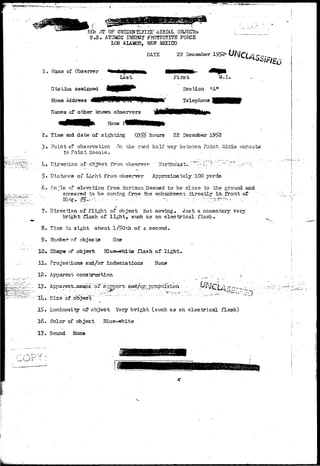 REb.fTT OF UNIDENTIFIEpD AERIAL OBJECT 
U.S. ATOMIC ENEHJr PROTECTIVE FORCE 
LOS ALAJSiOS, NEtf iffiXICO 
DATE 22 December 1952- 
1* Naaia of Observer 
Last First M.I, 
Section "Art 
Telephone 
Station assigned 
Home Address 
Names of other known observers 
Boise 
2. Time and date of sighting 03 5£ hours 22 Decanter 1952 
3« Point of observation On the road half way between Point ilinie enroute 
to Point Meenie. - . . . . . . . 
.[>.• Direction of-otfJe'ctTroin observer ' Northeast-':""*"*"-"-"-.• ~:'':r~-.~~ ^~r..-::.ry'j:. 
5. Distance of Light from, observer Approximately 100 yards 
6. Anrle of elevation from Horizon Seemed to be close to the ground and 
appeared to be coming from the.-embankment directly in., fronrt .of 
8. 
10* 
11. 
12. 
13. 
15. 
16. 
17. 
Direction of flight of object Not moving. Just a momentary very 
bright flash of lights such as an electrical flash* 
Tins in. sight about .1/50th of a second. 
Number of objects 0n& 
Shape of obje<rfc 31ue*-white flash of light. 
Projections and/or indentations None 
Apparent construction _•.- / 
? "3 
Apparent-^means-'of support- aad/c^rprapulsion ... 
^ , 
Sise of oKjecT. 
Luminosity o^ object Very bright (such a3 an electrical flash) 
Color of object Blue-^sriiite 
Sound None 
V 
 