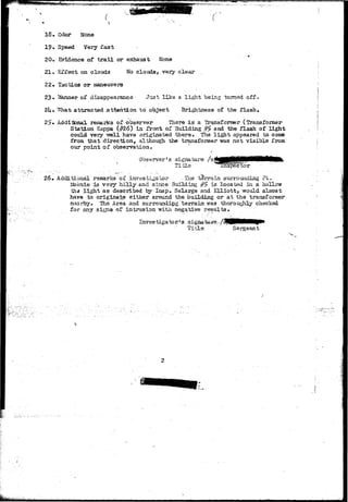 18. Odor None 
19. Speed Very fast 
20. Evidence of trail or exhaust None 
21 • Effect on clouds No clouds, very clear 
22. Tactics or maneuvers 
23 • 2&mner of disappearance Jii3t like a light being turned off. 
2k» "^That attracted attention to object Brightness of the flash. 
2^• Additional remarks of observer There is a Transformer (Transformer 
Station Kappa (f?26) in front of Building #2 and the flash of light 
could very -well have originated there. The light appeared to coma 
from that direction, although the transformer was not visible from' 
our point of observation. 
26. Additional remarks of investigator -The terrain surrounding.Pt.- 
Mosnie is very hilly and since 3uilding #5 is located in a hollow 
the light as described by Insp. Selarge and Elliott, would almost 
have to originate either around the building or at the transformer 
n.iarby. The Area and surrounding terrain 7,'as thoroughly checked 
for arty signs of intrusion with negative results. 
Investigator's signature-/£PflHHMHM|P» 
Title , Sergeant 
 