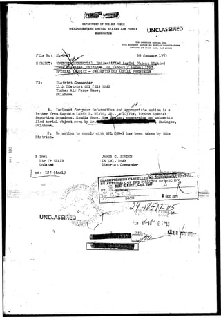 DEPARTMENT OF THE AIR FORCE 
HEADQUARTERS UNITED STATES AIR FORCE 
WASHINGTON 
UNCLASSIFIED 
F i l e No 
5OBJECT 
t 2k 
THE INSPECTOR GENERAL USAr 
17TH DISTRICT OFFICE OF SPECIAL INVESTIGATIONS 
KIRTLAND Alt FOiCE BASK, NEW MEXICO 
30. January. 
Tfn****** r-t*A Agggg ial Obrirectff Sighted 
District CoxnBander 
11th District 0SI (IG) USAF 
Tinlcar Air Force Base, 
Oklahoma 
1. Inclosed for your j.n±sorisation and appropriate action ia a 
l e t t e r from Captain LOHEN 3 . HEATH* J^,J^7oyrh3, 1090xh Special 
Exporting Squadron, Sacdia Base, New ^^xco, cornerniog an unidenci 
l i s a aerxal object seen CTA ^ . 
Oklahorna . 
2. Ho "action to cociply rrith AFL 200-5 has been taken by this 
District* • 
o 
1 Incl 
Ltr XV H2ATH 
UndaTasd 
j ca: LST (incl) 
JAStSS C. BOEBEN 
Lt Col, USAF 
D i s t r i c t Corraiander 
 