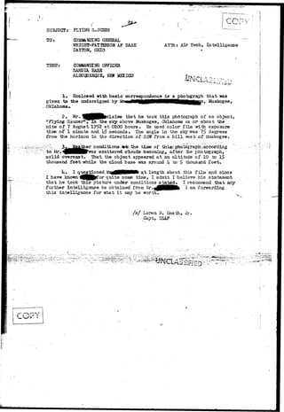 ( ' . - * * * 
SUBJECT: FLYING SAUCERS 
TO COMMANDING GENERAL 
"WRIGHT-PAT TEBSON AF BASE 
DAYTON, OHIO 
ATTJi: Air Tech, I n t e l l i g e n c e 
THRU: COMMANEENG OFFICER 
SANDIA. BASE 
ALBUQCJERCJJE, Wff MEXICO 
1. Enclosed "with basic correspondence ia a photograph that "was 
given to the undersigned by Mr«irinN^^BMMriMM|flMHHB£|Han) Muskogee, 
Oklahoma*. 
^ p | that he took this photograph of an object* 
"Flying Saucer"^inthe sky above ifoskogee, Oklahoma on or about the 
nite of 7 August 1°!>2 at 0200 hours. He used color film -with exposure 
time of 1 minute and h$ seconds • The angle in the sky was 7$ degrees 
from the horizon in the direction of SStfT from a h i l l west of Muskogee. 
to Mr*. ^jHHHF^as scattered ciouds becociing, after -the photograph, 
solid overcast. That the object appeared at an altitude of 10 to 1^ 
thousand feet "while the cloud base iivas around h to £ thousand feet. 
It. I questioned M3%g00HHMl at length about this film and since 
I have known ^JJfl^f or quite soxae time, I. admit I believe his statement 
that ha took this- picture under- conditions stated, I recociiaend "that;.any. 
further intelligence be obtained from ^.<(00MMfc I am forwarding 
this intelligence for what- i t may be worth. 
/ s / Loren 3* Heath, Jr. 
t , TJSAF 
 