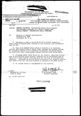 y(f^^*^gfijWl^v'«'.f*7';- • -.,-. r-. • 
) 
CLASSIFTCATTON 
BY AUTHORITY OF THE DIRECTOR OF Si'&C JLN'V 
OF THE. AIRHFORCE 
HEADQUARTERS UNITED STATES AIR FORCE 
ON 
^CLASSIFIED 
0CO/JCM/PMJ;wl 
BY JSunlA-.A 
Historian t  5 DEC 11TH DISTR 
DATE 
^E INSPECTOR GENERAL USAF 
ICT OFFICE OF SPECIAL INVESTIGATIONS 
11D 24-0 
TINKER AIR IfORCE BASE. OKLAHOMA CITY. OKLAHOMA 
"" x 0 F£8 1S53 
SUBJECT; • UHEKTOWST SITBJECT(s) Unidentified Aerial Object Sighted 
Over Muskogee, OklaJaoma, on / about ? Atigust 1953. 
SPECIAL IFqUIBT - UNIDSNTIFIED AERIAL PHENOMENA 
TO: Director of Special Investigations 
Headquarters, USAF 
Washington.25, D. C. 
1* Reference is ms.de to letter DO #17 File 24-8-47,' subject as 
above, dated 30 January 1953, directed to this district, with information 
copy for DSI. 
2, Copy of an undated letter which is herewith as an inclosure, 
reflects that Captain Loren B. Heath, USAF, reported the incident through 
his coaunanding officer to Air Technical Intelligence, Wright-Patterson 
Air Force Base, Ohio, which partly complies with Air Force Letter 200-5.. 
3. Paragraph 46(2), AFCSI Letter So. 85, Subject: Eeporting Informa-tion 
on Unidentified Flying Objects, requires that an information copy of 
"Spot Intelligence Heport" submitted by an OSI activity be furnished that 
operation. Referenced letter from DO #17 directed to this district reflects 
that Directorate, 031, has been notified as required by the AFCSI Letter* 
4. o further action i s contemplated ~hj this district* 
r ; ; 
>• Undated Itr, fr Capt. 
Loren B. Heath 
cc: DO #17 (24-8-47.) 
.•••//JOES Cm. 
|/>Xt Colonel, USAF v> 
District Commander 
|/> 
UNCLASSIFIED 
 