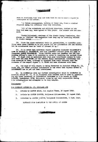so coav±aca^ that they saw them that ha had to-make a report to 
iVashiagton on the" .natter. f 
n--Iy fallow newspapermen, -working on their o?m, found a similar 
response among the officials vhaa. they contacted. 
"All of the scientists and military observers, vjhather or not 
they had seen any, were agreed on thi3 point: the saucers are not man-made. 
"Davi* Lilianthal, chairman of the Atomic Energy Commission, dis-misses 
as 'foolish1 the- suggestion that they aay be something related 
to atomic energy...........M 
Since the above, editorial deals in generalities, no speeifJta ques-tions 
w*r» asked COKOVKB. a» to his source for the infoiaatiaa set out therein 
but he. volunteered that h» "sort of dreamed it up.!t 
19 • It is noted that reference raoort indicates Casjaander MeLA0CSEJ3fS 
naa» is DGUCSUS C. ^cLAUCSiLIN, and that^C0NQVSE*5 article gives his aaa» as 
Since COKOVSR could not reraaiber the DSH Coat- 
Officer's nama it la possible he erred in recalling the correct first 
&aa*. It adgbrt also be awntioned here that none intenrieaed seeaed to iadi-sata 
that th« naae MOCSB (of the General Mills Aeronautical Laboratory^ had 
been re-vealed to thea^ although it appeared from their releases that- the> 
contents of the- rtsport signed C. 3. 2&CBS had been diseassed with theau 
20. Cn» copy of this report is being forwarded to District QffSLem So, 12, 
Scott A?3, for theix possible information in the erent that Captain SDWARD D. 
has as yet not been interriened. 
21. In eoif^etioa with any further investigation wiich i s conducted by 
District Office No. ±7, i t i s requested that extreme care be used in question-ing 
any Naval personnel on information furnished in this report by CLSTB 
BGBSRTS, Newscaster, KFVffl, Hollywood, since he v«as -ymry cooperative daring 
this investigation and atteapted to be vary helpful. 
Inclosures: 
FOE DISTRICT 0??IC5 HO. 17. KIETLAHD AFB 
1. Article by &ARVTN ifiXSS, Los Angeles Tdiaea, 30 August 1949* 
2. Article by AUSTIH CONOVSR, Hollywood Citizen-Jiews, 30 August 1949» 
3. Editorial by AUSTIN CCNQV3R,"Hollywood Citizen-News, 5 Sept. 1949. 
Rii^SRiiSD UPON COifi»LSTI0M TO TH3 .OFPICli OF GRIC5DJ 
 