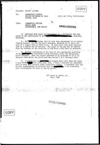 SUBJECT? FLYING ^AUCERS 
TO: COMMANDING GENERAL 
"WRIGHT-PATTERSON AF BASE 
DAYTON, OHIO 
ATTn: Air Tech, I n t e l l i g e n c e 
THRU: COMMANDING OFFICER 
SANDIA BASE 
ALBUOJERQUE, NEW MEXICO UNCLASSIFIED 
1. Enclosed with basic correspondence's a photograph that was 
given to the undersigned by Mr^^tf|HHHHHPBHHHMHIHHMp> Muskogee, 
Oklahoma.. _ 
2. Mrr^3BHBHH|Claims that he took this photograph of an object, 
"Flying Saucer'1, in the sky above Muskogee, Oklahoma on or about the 
nite of 7 August 195>2 at 0200 hours. He used color film with exposure 
time of 1 minute and hS seconds. The angle in the sky was 75> degrees 
from the horizon in the direction of SSV7 froa a hill west of Muskogee.. 
'"'•';'•'' 3» Weather conditions at the time of this photograph according 
to Mr. ^MMNMP'fcas scattered clouds becoming, after the photograph, 
solid overcast. That the object appeared at an altitude of 10 to 
thousand feet while the cloud base was around U to $ thousand feet. 
I- questioned Mr JjflUBflflHfcat length about this film and since .'. 
for quite some time, I admit I believe .his statement 
is picture under conditions stated. I recommend that any 
I have 
tha't he took 
further intelligence be obtained froa -^•flflflMMMLi ^ a m forwarding 
this intelligence for what i t may *be worth. v 
/ s / Loren B« Heath, Jr, 
Capp t , 
 