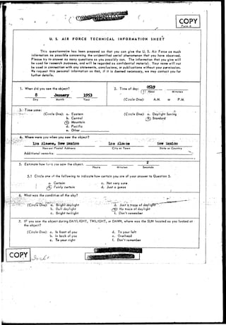 COPY 
Form A 
U. S. AIR FORCE TECHNICAL INFORMATION SHEET 
This questionnaire has been prepared so that you can give the U. S. Air Force as much 
information as possible concerning the unidentified aerial phenomenon that you have observed. 
Please try to answer as many questions as you possibly can. The information that you give will 
be used for research purposes, and will be regarded as confidential material.. Your name will not 
be used in connection with any statements, conclusions, or publications without your permission. 
We request this personal information so that, if it is deemed necessary, we may contact you for 
further details. 
1. When did you see the object? 
8 January 
Day Month Year 
2. Time of day: 0519 
• { i- Hour 
(Circle One): A.M. 
Minutes 
or P.M. 
." Time-zone: 
(Circle One): a. Eastern 
b. Central 
£c) Mountain 
d. Pacific 
e. Other 
(Circle One): a. Daylight Saving 
•/•B7> Standard 
: Where-were you whefi you s«w the object? 
Los Ala«o«, New Mexico 
Nearoif Postal Address 
Additional remarks: • 
Los Alaabe New Icexico 
City or Town Stote- or Country 
5. fcstimate how io<-q you saw the object. 
Hours Minutes Seconds 
5.1 Circle one of the following to indicate how certain you are of your answer to Question 5. 
a. Certain 
vy Fairly certain 
c. Not very sure. 
d. Just a guess 
6. What was the condition of the sky? 
One): a. Bright daylight 
b. Dull daylight 
c. Bright twilight 
d. Just'd trace of daylTghT . 
"e? No trace of daylight 
f. Don't remember 
7. IF you saw the object during DAYLIGHT, TWILIGHT, or DAWN, where was the SLJN located as you looked at 
the object? 
(Circle One): a. In front of you 
b. In back of you 
c. To your right 
d. To your left 
e. Overhead 
f. Don't remember I 
 