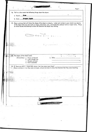 > r 
Page 3 
16. Tell in a few words the following things about the object, 
a. Sound 
b. Height light 
17. Draw a picture that will show the shape of the object or objects. Label and include in your sketch any details 
of the object that you saw such as wings, protrusions, etc., and especially exhaust trails or vapor trails. Place 
an arrow beside the drawing to show the direction the object was moving. 
3 O O C O -:- r 
edges qf-the object were: 
(Circle One): a. Fuzzy or blurred 
b. Like a bright star 
c. Sharply outlined 
cj. Don't remember 
e. Other __ 
19.- IF ther&was M.OS^ THAN ONE object, then how many were there? : '.—. 
, r t : ; Drcwa picture or now they were arranged, and put an arrow to show the direction that they were traveling. 
- - . i. 
 