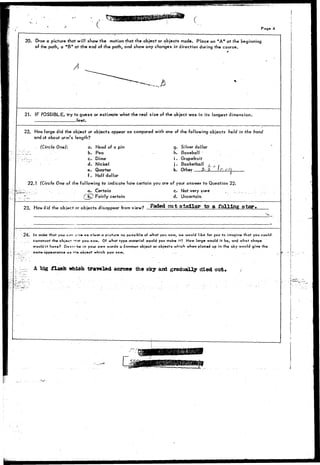 Page 4 
20. Draw a picture that will show the motion that the object or objects made. Place an "A" at the beginning 
of the path, a "B* at the end of the path, and show any changes in direction during the course. 
A 
21. IF POSSIBLE, try to guess or estimate what the real size of the object was in its longest dimension. 
feet. 
22. How large did the object or objects appear as compared with one of the following objects held in the hand 
and at about arm's length? 
(Circle One): a. Head of a pin 
b. Pea 
c. Dime 
d. Nickel 
e. Quarter 
f . Half dollar 
g. Silver dollar 
h. Baseball 
i . Grapefruit 
j . Basketball j_ 
k. Other _ ^ _ 2 _ f c, ;'• Ot 
22.1 (Circle One of the following to indicate how certain you are of your answer to Question 22. 
>; ; . a. Certain c. Not very sure 
. 7_-_ ( £W Fairly certain d. Uncertain 
23. How did the object or objects disappear from view? Faded O U t _ s l a l l a r to 8 f a l l i n g 3taT«, 
• : 
24.- In ord»r that you e«?« a<v« as clear a picturo as possible of what you sow, we would like for you to imagine that you could, 
construct the obj»cT 'not you saw. Of what typo material would you make it? How large would it be, and what shape 
would i t have? D-s.ier'be in your own words o common object or objects which when placed up in the sky would give the 
. .;• same appearance a» rn» abject which you saw. . - 
A big flash which traveled across the sky and gradually died out* 
 