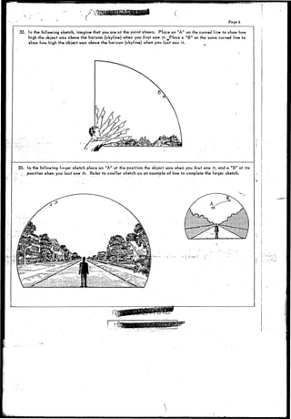 1 
Pag* 6 
32. In the following sketch, imagine that you are at the point shown. Place an "A" on the curved line to show how 
high the object was above the horizon (skyline) when you first saw it. Place a "B" on the same curved line to 
show how high ihe object was above the horizon (skyline) when you last saw it. 
33. In the following lorger sketch place an "A" at the position the object was when you first saw it, and a "B" at its 
v position when you last saw it. Refer to smaller'sketch as an example of how to complete the larger sketch. 
i. i 
 
 