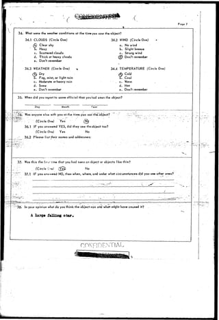 V r / 
Page 7 
34. What were the weather conditions at the tjmeyou saw the object? 
34.1 CLOUDS (Circle One) 34.2 WIND (Circle One) 
Clear sky a. No wind 
b. Slight breeze 
c. Strong wind 
fSO Don't remember 
. Hazy 
c. Scattered clouds 
d. Thick or heavy clouds 
e. Don't remember 
34.3 WEATHER (Circle One) 
Dry 
j . Fog, mist, or light rain 
c. Moderate or heavy rain 
d. Snow 
e. Don't remember 
34.4 TEMPERATURE (Circle One) 
Cold 
T. Cool 
c. Warm 
d. Hot 
e. Don't remember 
35. When did you report to some official that youhad seen the object? 
:36' Was anyone else with you at-the time;.you saw the~x>bject? 
^ [ (Circle One) Yes (ti$ 
36.1 IF you answered YES, did they see the object too? 
(Circle One) Yes No 
36.2 Please list their names and addresses: 
37- Was this the firr.r time that you had seen an object or objects like this? 
:'/. (Circle Cnv) /?e£ No 
':r~-' 37.1 IF you ans-»«fed NO, then when, where, and under what circumstances did you see other ones? 
:38- In your opinion what do you'fhink the otject was arid what-mtght have caused it? 
A large falling star* 
(•-:' 
CONFIDENTIAL 
 