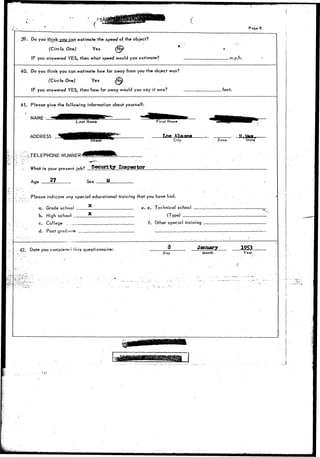 Page 8 
.39. Do you think^ro^Lcan estimate the speed of the object? 
(Circle One) Yes ^ 
IF you answered YES, then what speed would you estimate? .m.p.h. 
40. Do you think you can estimate how far away from you the object was? 
(Circle One) Yes ^ 
IF you answered YES, then how far away would you say it was? feet. 
41. Please give the following information about yourself: 
NAME 
Last Name Pirst Name 
ADDRESS 
; ^-TELEPHONE NUMBER' 
'•str- 
City 
. • ' * - " " . . . 
What is your present jnh? Security Inspector 
Age 27 Sex M 
.'..,_ Please indicate any special educational training that you have had. 
a. Grade schooi 
b. High school 
c. College .... 
d. Post grad'>oT» 
42. Date you compiete.i fhis questionnaire: 
e. e. Technical school 
(Type) 
Zone State 
f. Other special training 
8 
Day 
January 
Month 
1953 
Year 
_j 
 