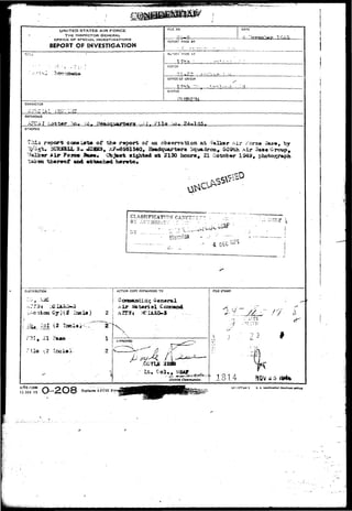 UNITED STATES AIR FORCE 
THE INSPECTOR GENERAL, 
OFFICE OF SPECIAL. INVESTIGATIONS 
REPORT OF INVESTIGATION 
TITLi 
a : hi 
FILE NO. DATE 
REPORT MADE BY 
Rb-OKT MADE AT 
T 7 h * ' -.. : • - " , ' • 
PERIOD 
OFFICE Or ORIGIN 
. < - . ; - • » 
STATUS 
CHARACTER 
REFERENCE 
'is... 
SYNOPSIS 
tills reports cons iartat of ths r«port of aa obaajrvation at -*%lkor a i r ^orae A 
^ s t . 3CHJSSJX 3 . J33B3, A?*6d&1540» E8*db?uart©r» Squadron, 509th Mr 3as« 
, by 
Air ?oro« sighted act 2130 hcura, 21 Qototw 1949, p 
CLASSIPTCATTON' CATCT 
BY AUTHOB-TV '. f •-- 
DISTRIBUTION ACTION COPY FORWARDED TO 
031 (2 
2 i 
z 
RLE STAMP 
4 1814 NQV*5 
A?<?Q FORM 
15 JAM 49 
Replaces AFCSI POI 
1<5 577-U-l U. 3. GOVHHXexT fHINT!HO OrflCS 
 