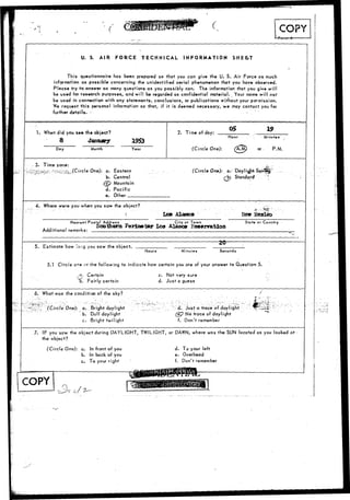 /• I 
r 
• ( 
U. S. AIR FORCE TECHNICAL INFORMATION SHEE.T 
This questionnaire has been p/epared so that you can give the U. S. Air Force as much 
information as possible concerning the unidentified aerial phenomenon that you have observed. 
Please try to answer as many questions as you possibly can. The information that you give will 
be used for research purposes, and will be regarded as confidential material.. Your name will not 
be used in connection with any statements, conclusions, or publications without your permission. 
We request this personal information so that, if it is deemed necessary, we may contact you for 
further details. - . • 
1. When did you see the object? 
8 January 
Day Month Year 
2. Time of day: X9 
Hour 
(Circle One): 
Minutes 
or P.M. 
Time zone: 
One): a. Eastern 
b. Central 
(c£} Mountain 
d. Pacific 
e. Other 
(Circle On*): o. DayligKiSavt 
i Standarrf 
4. Where were you when you saw the object? 
Los Alaaos Hew 
Nearest Postal Address City or Town 
. ,. . , .. Southern Periaofcw Los Alamos Reservation 
Additional remarks: 
State or Country 
5. Estimate how lar.g you saw the object. -20- 
Hours Minutes Seconds 
5.1 Circle c«e cr the following to indicate how certain you are of your answer to Question 5. 
,-•?*..• Certain 
^b. Fairly certain 
c. Not vary sure 
d. Just a guess 
6. What was the condition of the sky? 
:i:sS. (Circle One): a. Bright daylight 
":b. Dull daylight 
c. Bright twilight 
> 6. Just a trace of daylight 
(ey Noi trace of daylight 
f. Don't remember 
7. IF you saw the object during DAYLIGHT, TWILIGHT, or DAWN, where was the SUN located as you looked at 
the object? 
(Circle One): a. In front of you 
b. In back of you 
c. To your right 
d. To your left 
e. Overhead 
f. Don't remember 
COPY 
 