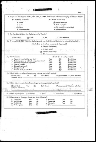 • ( • 
Page 2 
8. IF you saw the object at NIGHT, TWILIGHT, or DAWN, what did you notice concerning trje STARS and MOON? 
8.1 STARS (Circle One): 8.>2 MOON (Circle One): 
a. None (j£) Bright moonlight 
b. A few b. Dull moonlight 
£(p> Many c. No moonlight — pitch dark 
d. Don't remember d. Don't remember 
9. Was the object brighter than the background of the sky? 
(Circle One): (ay Yes b. No c. Don't remember 
10. IF it was BRIGHTER THAN the sky background, was the brightness like that of an automobiie headlight?: 
(Circle One) a. A mile or more away (a distant car)? 
b. Several blocks away? 
- c. A block away? . -...*. . . . . 
•'" • . . (j^Tj Several yards away? 
e. Other 
11. Did the object: 
a. Appear to stand still at any time? Yes 
. . b. Suddenly speed up and rush away at any time? Yes 
c. Break up into parts or explode? Yes 
d. Give off smoke? Yes 
e. Change brightness? X§.s' 
f. Change stiqpe? Yes 
g. Flicker, throb, or pulsate? Yes 
(Circle One for each question) 
Don't Know 
Don't Know 
Don't Know 
Don't Know 
Don't Know 
Don't Know 
Don't Know 
No 
No! 
No 
12. Did the object move behind something a? anytime, particularly a cloud? 
(Circle Oner, Yes Nj>> Don't Know. IF you answered YES, then tell what 
i t moved 
13. Did the object move in front of something at anytime, particularly a cloud? 
(Circle One): Yes 
it moved in front of: 
Don't Know. IF you answered YES, than tell what 
14. Did the object appear: (Circle One): a. Solid? b. Transparent? c. Don't Know. 
15. Did you observe the object through any of the following? 
a. Eyeglasses Yes No e. Binoculars 
b. Sunglasses Yes 
No 
f. Telescope 
c. Windshield 
Yes 
No 
d. Window glass 
No 
g. Theodolite 
h. Other 
Yes 
Yes 
No 
No 
No 
 