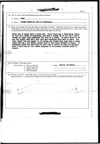 • ( • Page 3 
16. Tell in a few words the following things about the object. ; 
a. Sound Ifa-fr _____ 
b. r»Ur Bright flash as that of lightning* 
17. Draw a picture that will show the shape of the object or objects. Label and include in your sketch any details 
of the object that you saw such as wings, protrusions, etc., and especially exhaust trails or vapor trails. Place 
an arrow beside the drawing to show the direction the object was moving. 
•mere was no shape that I could see. first there was a blua^whit© flash* 
aa that of a flash of lightning, and when I looked up at the sky I saw a 
streak of light that reaenbled the tail of a eonet* It had a curve to i t 
and the object that l e f t this tail was traveling from East to Vest* The 
tail Itself did not appear to be Moving and looked texy much like a vapor 
trail l e f t by a j e t plane, except that i t was light instead of vapor* It 
gradually faded out from East to tfest over a period of about 20 seconds* 
Mien I f i r s t saw I t the streak appeared to be several hundred yards in 
length* 
18- -The edges of the object were: 
(Circle One): a. Fuzzy or blurred. 
b. Like a bright star 
c. Sharply outlined 
d. Don't remember 
. Other See Na% 17 
19. IF there was MOPE THAN ONE object, 'hen how many were there? 
Draw a picture or ocw they were arranged, and put an arrow to show the direction that they were travel ing. 
: A ^ 
 