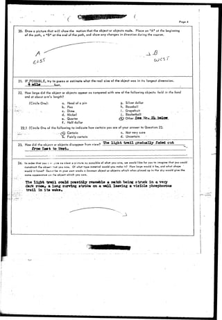• ( • Page 4 
20. Draw a picture that will show the motion that the object or objects made. Place an "A" at the beginning 
of the path, a "B" at the end of the path, and show any changes in direction during the course. 
A £ 
21. IF POSSIBLE, try to guess or estimate what the real size of the object was in its longest dimension. 
£ il feet. 
22. How large did the object or objects appear as compared with one of the following objects held in ihe hand 
and at about arm's length? 
(Circle One): g. Silver dollar 
h. Baseball 
i . Grapefruit 
j . Basketball 
k other •Sfig-MsM 2U teslow 
a. Head of a pin 
b. Pea 
'•"•,•:. - c. Dime 
d. Nickel 
e. Quarter 
f . Half dollar 
22.1 (Circle One of the following to indicate how certain you are of your answer to Question 22. 
Certain c. Not very sure 
3. Fairly certain d. Uncertain " 
23. How did the object or objects disappear from view? 
from £a*t to 
The light trail gradually £aded oixb 
24. In order that yoo T »- ; i / » as ci*or a p'tclur*, as possible of what you saw, w» would like for you to imagine that you could 
construct the objwor >n<jt you saw. Of what typ*-moterial would you moke it? How large would it be, and what shape 
would it have? D«*cribe ir> your own words a common object or objects which when placed up in the sky would give the 
same cppearartce- as fh# object which you saw. 
The light trtdl could possibly reserible a iaateh being struck in a very 
dajfc room, a long curving stroke on a -wall leaving a visible phosphorous 
trail in i t s k 
 
