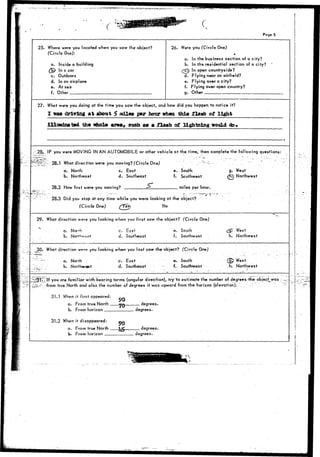> ; : W » ^ ^ 
Page 5 
25. Where were you located when you saw the" object? 
(Circle One): 
a. Inside a building 
£5} In a car 
c. Outdoors 
d. In an airplane 
e. At sea 
f. Other 
26. Were you (Circle One) 
* 
a. In the business section of a city? 
b. In the residential section of a city? 
£ In open countryside? 
d. Flying near an airfield? 
e. Flying over a city? 
f. Flying over open country? 
g. Other 
27. What were you doing at the time you saw the object, and how did you hoppen to notice it? 
X ma driving at about 5> mUa_ par hoor tfhm this flash o£ light 
ill-minated th« who!* area, such as a flash of lightning would do* 
.28^. IF you were MOVING IN AN AUTOMOBILE or other vehicle at the time, then complete the following questions: 
28..1 What direction were you moving? (Circle One) 
a. North c. East 
b. Northeast d. Southeast 
28.2 How fast were you moving? _r 
e. South, 
f. Southwest 
miles per hour. 
28.3 Did you stop at any time while you were looking at the object? 
(Circle One) fYes No 
g. West 
^ Northwest 
29. What direction were you looking when you first saw the object? (Circle One) 
a. Norrh 
b. 
c. East 
d. Southeast 
e. South 
f. Southwest 
30- Whet direction sy«rf? you looking when you last saw the- object-? (Circle One) 
a. North 
b. Northeast 
c. East 
d. Southeast 
e. South 
f. Southwest 
West 
h. Northwest 
(IP West 
,h. Northwest 
lf you are familiar with bearing terms (angular direction), try "to estimate the number of degrees the object_was 
-from true North and also the number of degrees it was upward from the horizon (elevation). . . - 
31.1 When it first appeared: 
a. From true North _ 
b. From horizon 
31.2 When it disappeared: 
a. From true North 
b. From horizon 
90 
90 
degrees. 
degrees. 
degrees. 
degrees. 
 