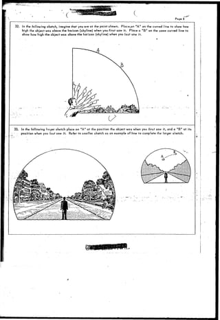 Page 
32. In the following sketch, imagine that you are at the point shown. Place,an "A" on the curved line to show how 
high the object was above the horizon (skyline) when you first saw it. Place a " B " on the same curved line to 
show how high the object was above tho horizon (skyline) when you last saw it. 
33. In the following larger sketch place an "A" at the position the object was when you first saw it, and a " B " at its 
position when you last saw it. Refer to smaller sketch as an example of how to complete the larger sketch. 
 