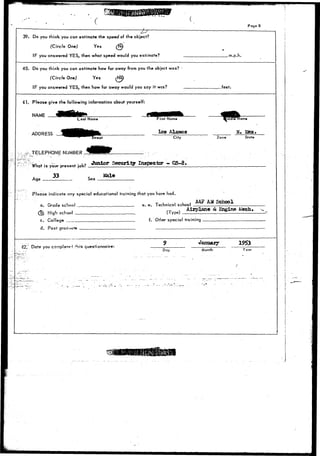 • ( • 
39. Do you think you can estimate the speed of the object? 
(Circle One) Yes (fi) 
IF you answered YES, then what speed would you estimate? 
Page 8 
.m.p.h. 
40. Do you think you can estimate how far away from you the object was? 
(Circle One) Yes Mo} 
IF you answered YES, then how far away would you say it was? .feet. 
41. Please give the following information about yourself: 
NAME 
ADDRESS 
Last Name First Name 
Los Alamos 
City 
^TELEPHONE NUMBER 
- u/u • • »'• LO Junior Security Inspector - G&-8. 
What is your present |pb? _. : 
Age 33 Sex Kale 
Please indicate ony special educational training that you have had. 
iddTe Name 
N. 15 
Zone State 
a. Grade school „ 
_5> High school _ 
c. College 
d. Post gradi»t»ti» 
42".; Date you cornp!ei-«i ("his questionnaire: 
e. e. Technical school 
AAF AM School 
(Type) Airplane & Engine Mech. 
f. Other special training 
January 
Day Month Year 
 