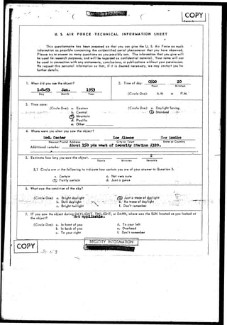 r COPY 
•ferw A 
U, S. AIR FORCE TECHNICAL INFORMATION $HEET 
This questionnaire has been prepared so that you can give the U. S. Air Force as much 
information as possible concerning the unidentified aerial phenomenon that you have observed. 
Please try to answer as many questions as you possibly can. The information that you give will 
be used for research purposes, and will be regarded as confidential material.. Your name will not 
be used in connection with any statements, conclusions, or publications without your permission. 
We request this personal information so that, if it is deemed necessary, we may contact you for 
further details. 
1. When did you see the object? 
1-8-53 Jan. 
Day Month Year 
2. Time of day: C$00 20 
Hour Minutes 
(Circle One): A.M. or P.M. 
3. Time zone: 
(Circle One): a. Eastern 
• b. Central 
^j-j) Mountain 
•<£. Pacific 
e. Other 
(Circle One): a. Daylight Saving 
-:'•- E^ Standard". '.'•:•—. 
4. Where were you when you saw the object? 
Center Los 
N»of»»t Postal Address City or Town State or Country 
Additional remarks: 
About 150 yds vest of Security station #320. 
5. Estimate how long you saw the object. 
Hours Minutes Seconds 
5.1 Circle or* o* the- following to indicate how certain you are of your answer to Question 5. 
a, Certain 
j2y Fairly certain 
c. Not very sure 
d. Just Q guess 
6. What was the condition of the sky? 
. • (Circle One): a. Bright daylight 
> ^ r^i- ; - ;; b. Dull daylight 
c. Bright twilight 
^cD Just a trace-of o^pylight 
e." No trace of daylight 
f. Don't remember 
7. IF you saw the object during DAYLIGHT, TWILIGHT, or DAWN, where was the SUN located as you looked at 
the object? »fc applicable 
(Circle One): a. In front of you 
b. In back of you 
c. To your right 
d. To your left 
e. Overhead 
f. Don't remember 
COPY 
SECLTJTY INFORMATION 
$?•: tf 3 
 