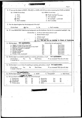 Page ? 
8. IF you saw the object at NIGHT, TWILIGHT, or DAWN, what did you notice concerning the STARS and MOON? 
8.1 STARS (Circle One)'. 8.2 MOON (Circle One): 
a. None (3) Bright moonlight tfry£>oy. 
b. A few b. Dull moonlight 
^ ^ Many c. No moonlight — pitch dark 
d. Don't remember d. Don't remember 
9. Was the object brighter than the background of the sky? 
(Circle One): (T&S Yes b. No c. Don't remember 
10. IF it was BRIGHTER THAN the sky background, was the brightness like that of an automobile headlight?: 
(Circle One) a. A mile or more away (a distant car)? 
b. Several blocks away? 
c. A block away? 
d. Several yards away? _ " .~ . 
* " Otner Ifoe sky l i t up similar ta flash of lightn •ng 
11. Did the object: No* applicable* 
a. Appear to stand still at any time? 
b. Suddenly speed up and rush away at any time? 
•_. - - c. Break up Info parts or explode? 
d. Give off smoke? 
e. Change brightness? 
f. Change shape? 
g. Flicker, r'hrob, or pulsate? 
(Circle One for each question) 
Yes No Don't Know 
Yes No Don't Know 
Yes No Don't Know 
Yes No . Don't KrTow 
Yes No Don't Know 
Yes No Don't Know 
Yes No Don't Know 
12. Did the object move behind something at anytime, particularly a cloud? 
(Circle One): 
it moved bert-mi- 
Yes No Don't Know. IF you answered YES, then tell what 
13. Did the object .nova in front of something at anytime, particularly a cloud? 
(Circle One): Yes No Don't Know. IF you answered YES, than tell what 
it moved in front ofr I 
14. Did the object appear: 
15. Did you observe the 
a. Eyeglasses 
b. Sun glasses 
(c) Windshield 
d. Window glass 
(Circle One): a. Solid? b. Transparent? c. Don't Know. 
through any of the following? 
Yes No e. Binoculars 
Yes No f. Telescope 
Yes No g. Theodolite 
Yes No h. Other 
Yes 
Yes 
Yes 
No 
No 
No 
 