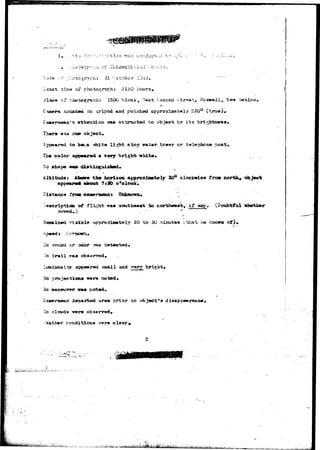 , ' , • > • • 
.vixact tijie ox"* photograph i 2ISO hour3» 
Place c? ^hcccgr&ph: 1600 block, VJest Cecorni ^tr«et, Rcsweil^ Sie«r .'Mexico. 
su-asitad on cripod and pointod approxiajately 230° (true). 
C-aaiersuaaa*5i arfc-tention waa attracted ^o object hy it3 bri.^htrwsa. 
There visus cn» cbjecfc. 
to b«va -shite ll^ht a1x>p vrat^r tower or telephone pest. 
color appeared & very bright white* 
llo shape 
Altitudes iiaove the horizon approxiaaately 30° clockarisa tram north, object 
appe«r«# about 7s3O o'oloek* 
Distance froei cajneraaan» Unknowiu 
-eaoriptiaa of flight TTWI southeast to northweftt, if agy. (Doubtful whether 
?lsii»le approxiaately 20 to 30 minutes ithaVhe >cacwa of). 
Ho soujad or odor «raa detected* 
trail 
peared 3aia.ll and bright« 
Ho projecciooa w«re noted* 
1'io iaanevrr«r v«t noted. 
departed ar«a prior to object's disapcee.rance, 
father conditions ^ere clear* 
•*• -Miiit 
 
