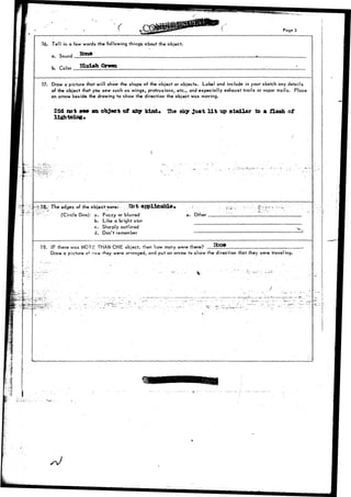 Page 3 
Tell in a few words the following things about the object. 
a.. Sound 
b. r .u BXolah Qrm 
Vf. Draw a picture that will show the shape of the object or objects. Label and include in your sketch any details 
of the object that you saw such as wings, protrusions, etc., and especially exhaust trails or vapor trails. Place 
an arrow beside the drawing to show the direction the object was moving. 
Did not see an object of afay kind, ftie sky ju*t l i t up slnilar to « CUeh of 
X 
18r; The edges of the objectwere: _lto"fc €tppXloable» 
(Circle One): a. Fuzzy or blurred 
b. Like a bright star 
c. Sharply outlined 
d. Don't remember 
e. Other __ 
19. IF there was MORt: THAN ONE object, then how many were there-? 
Draw a picture or how they were arranged, and put an arrow to show the direction that they were traveling. 
r --:-;—; 
 