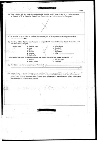 WjHBttjtWJWWsS1!1::;'>*-!'~i."<- p . - , . - 
Page 4 
20. Draw a picture that wjll show the motion that the objector objects made. Place an "A" at the beginning 
of the path, a "B" at the end of the path, and s'how any changes in direction during the course. 
21. IF POSSIBLE, try to guess or estimate what the real, size of the object was in its longest dimension. 
feet. 
22. How large did the object or objects appear as compared with one of the following objects held in the hand 
and at about arm's length? 
(Circle One): a. 
b. 
c. 
d. 
e. 
f . 
Head of a pin 
Pea 
Dime 
Nickel 
Quarter 
Half dollar 
• / : 
.  
 
 
/ g. Silver dollar 
h. Baseball 
i. Grapefruit 
j . Basketball 
k. Other 
22.1 (Circle One of the following to indicate how certain you are of your answer to Question 22. 
a. Certain c. Not very sure 
b. Fairly certain d. Uncertain 
23. How did the object or objects disappear from view? _; 
24. In order that you f)»-« jtvs as clear a picture as possible of what you sew, we would like for you to imagine that you could 
construct the objwt' int.it you saw. Of what type material would you make it? How large would it be, and what shape 
would it have? D-^cribe in your own words a common obiect or objects which when placed up in the sky would give the 
same appearance as *>-«'object which you saw. 
 