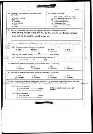 Poge 5 
" • - • 
25. 
27. 
28. 
' -".':i.~Jfa'3*'J="~* 
' • " •" ~ 
- 
29. 
30. 
- • • - ' • _ - - ; • 
• . - • • ' . 
Where were you located when you saw the" object? 
(Circle One): 
a. Inside a building 
fijj) In a car 
c. Outdoors 
d. In an airplane 
e. At sea > 
f. Other 
What were you doing at the time you saw the object, and 
I wa» driving a Dodge Pickup down Boad # 
ahead and the sky juat l i t up a l l around 
26. Were you (Circle One) 
* 
a. In the business section of a city? 
b. In the residential section of a city? 
/ £ ) In open countryside? 
d. Flying near an airfield? 
e. Flying over a city? 
f. Flying over open country? 
g. Other 
how did you happen to notice it? 
U from vest to eaat looking straight 
- me. 
IF you were MOVING IN AN AUTOMOBILE or other vehicle at the time, then complete the following questions: 
28.1 What direction were you-moving? (Circle One) 
a. North (JsP East 
b. Northeast d. Southeast 
28.9 How fast were you moving? "^ 
28.3 Did you stop at any time while you were looking 
(Circle One) Yes {§ 
• ' '• - : " • • . : > . • • * • - • • • • • ' / • • • • ' . : • -. • • - • ' : • ^ • ' ; • • ; • • ' " • 
e. South g. West 
f. Southwest h. Northwest 
miles per hour. 
at the object? Tr :_ . " ; - -^ :: 
What direction w*»re you looking when you first saw the object? (Circle One) 
a. Norrh £c) East 
b. Nor^^-ost d. Southeast 
e. Sduth g. West 
f. Southwest h. Northwest 
What direction went you looking when you last saw the object? (Circle One) 
a. North c. East 
/E) Northwstst d. Southeast 
If you are familiar with bearing terms (angular direction), 
e. South 9' West 
f. Southwest h. Northwest 
* 
try to estimate the number of degrees the.object was. 
from true North and also the number of degrees it.was upward from-rthe horizon (elevation).- - , . .-•" ~'~~T.'~z 
31.1 When i t first appeared: 
0. From true North degrees. 
b. From horizon degrees. 
31.2 When it disappeared: 
a. From true North degrees. 
. b- From Koriron Werjrees. 
Could not determine point o£ 
origin. 
 