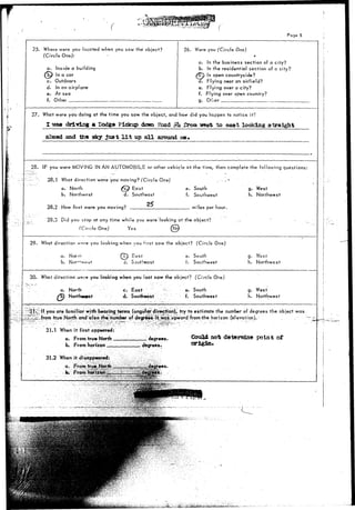 Poge 5 
25. Where were you located when you saw the object? 
(Circle One): i 
a. Inside a building 
(bp In a car 
c. Outdoors 
d. In an airplane 
e. At sea 
f. Other 
26. Were you (Circle One) 
* 
a. In the business section of a city? 
b. In the residential section of a city? 
In open countryside? 
. Flying near an airfield? 
e. Flying over a city? 
f. Flying over open country? 
g. Ofl.er 
27. What were you doing at the time you saw the object, and how did you happen to notice it? 
I reaa driving a Podga Pickup down Road ,yl* from Treat to eaat looking straight 
ahead and the sky j u s t l i t up a l l around 
28. IF you were MOVING IN AN AUTOMOBILE or other vehicle at the time, then complele the following questions: 
28.1 What direction were you moving? (Circle One) 
a. North (c^ East 
b. Northeast d. Southeast 
28.2 How fast were you moving? 
a. iNorrn 
b. 
a. North 
Northwsst 
31.1 When i t first appeared: 
a. From true North . 
b. From horizon 
31.2 When it disappeared: 
a. From true. North 
• fa* From 
e. South 
f. Southwest 
miles per hour. 
g. West 
h. Northwest 
28.3 Did you stop at any time while you were looking at the object? 
(Circle One) Yes (bk 
29. What direction wro you looking when you first saw the object? (Circle One) 
Q?) East 
d. Southeast 
e- South 
t. Southwest 
g. West 
h. Northwest 
30. What direction w«*,-t» you looking when you last saw the object? (Circle One) 
c. East 
d. Southeast 
e. South 
f. Southwest 
g. West 
h. Northwest 
you afe familiar with bearing terms (angular direction), try to estimate the number of degrees the object was 
from true North and'also the number of degrees it-Was upward fromrthe horizon Ce'evalion). . . 
degrees. Gould not determine point of 
origin* 
^teii^fefe;iS&ii;M»k^ 
 