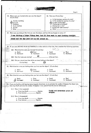 Pag« 5 
25. Where were you located when you saw the object? 
(Circle One): 
a. Inside a building 
Qw In a car 
c. Outdoors 
d. In an airplane 
e. At sea 
f. Other . 
26. Were you (Circle One) 
* 
a* In the business section of a city? 
b. In the residential section of a city? 
7) In open countryside? 
. Flying near an airfield? 
e. Flying over a city? 
f. Flying over open country? 
g. Other 
27. What were you doing at the time you saw the object, and how did you hoppen to notice it? 
I mm driving m Dodge Pickup down Road gh £roxa twtat to east looking straight 
ahead and the sky just l i t up a l l around 
28. IF you were MOVING IN AN AUTOMOBILE or other vehicle at the time, then complete the following questions: 
28.1 What direction were you moving? (Circle One) 
a. North fc^ East 
b. Northeast d. Southeast 
28.2. How fast were you moving? 
e. South 
f. Southwest 
miles per hour. 
g. West 
h. Northwest 
28.3 Did you stop at any time while you were looking at the object? 
(Circle One) Yes fife 
29. What direction w*»r© you looking when you first saw the object? (Circle One) 
a. Norm 
b. 
East 
d. Southeast 
e. South 
f. Southwest 
g. West 
h. Northwest 
30. What direction w«rr» you looking when you last saw the object? (Circle One) 
a. North 
North«ast 
c. East 
d. Southeast 
e. South 
f. Southwest 
g. West" 
h. Northwest 
If you are familiar with bearing terms (angular direction), try to estimate the number of degrees the .object was 
from true North and also the number of degrees it.was upward from-^he horizon .(elevation).-'.'.- . .-."• : 
31.1 When it first appeared: 
a. From true North _ 
b. From horizon 
degrees. 
degrees. 
Could not determine point of 
origin. 
31.2 When it disappeared: 
a. From true North 
- b. From horizon 
degrees. 
degrees. 
 