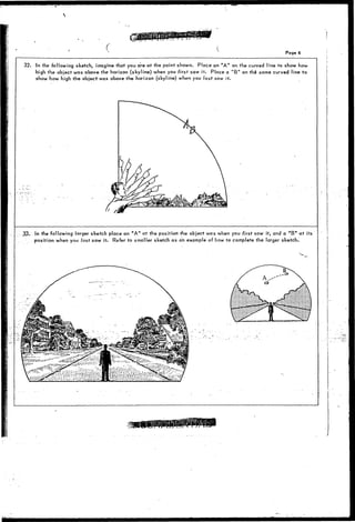 Page 6 
32. In the following sketch, imagine that you are at the point shown. Place an "A" on the curved line to show how 
high the object was above the horizon (skyline) when you first sqw it. Place a "B" on the same curved line to 
show how high the object was above the horizon (skyline) when you last saw it. 
^33. In the following larger sketch place an "A" at the position" the object was when you first saw it, and a " B " at its 
position when you last saw it. Refer to smaller sketch as an example of how to complete the larger sketch. 
 