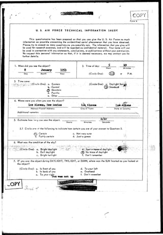 J ^ COPY 
Form A 
U. S. AIR FORCE TECHNICAL INFORMATION SHEET 
This questionnaire has been prepared so that you can give the U. S. Air Force as much 
information as possible concerning the unidentified aerial phenomenon that you have observed. 
Please try to answer as many questions as you possibly can. The information that you give will 
be used for research purposes, and will be regarded as confidential material.. Your name will nor 
be used in connection with any statements, conclusions, or publications without your permission. 
We request this personal information so that, if it is deemed necessary, we may contact you for 
further details. 
1. When did you see the object? 
8 January 
Day Month Year 
2. Time of day: $ 
Hour 
(Circle One): QJ 
Minutes 
or P.M. 
3. Time zone: 
'^"•^^••'t-i'"^-:"J=-:":i (Circle One): a. Eastern 
•r--:": ' ^ b> - Central 
^P Mountain 
d. Pacific 
e. Other 
(Circle:One): a. 
o) Standard^ ~: T 
4- Where were you when you saw the object? 
Loo Alataoa, Itew iicccico 
Nearest Postal Address 
Additional remarks: 
Lok 
City or Town State or. Country 
5. Estimate how iany you saw the object. 
Hours Minute-* Seconds 
5.1 Circle ort» o* the following to indicate how certain you are of your answer to Question 5. 
a^ Certain c. Not very sure 
b. Fairiy certain d. Just a guess 
6. What was the condition of the sky? 7 
(Circle One): a. Bright day If ghf-b. 
DujI daylight 
c. Bright twilight 
a froeerof dayl ight _ 
^ej No trace of daylight 
f. Don't remember 
7. IF you saw the object during DAYLIGHT, TWILIGHT, or DAWN, where was the SUN located as you looked at 
the object? , 
(Circle One): a. In front of you 
b. In back of you 
c. To your right 
Stui was not up 
d. To your left 
e. Overhead 
f. Don't remember 
 