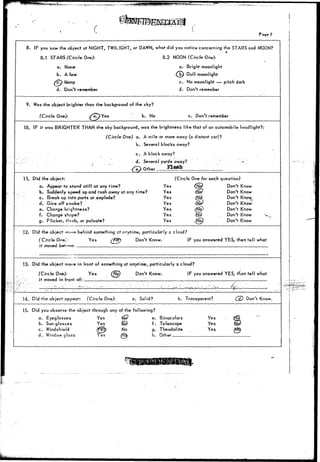Page 2 
8. IF you saw the object at NIGHT, TWILIGHT, or DAWN, what did you notice concerning the STARS and MOON? 
8.1 STARS (Circle One): 8.2 MOON (Circle One): 
a. None a. Bright moonlight 
b. A few Mjy Dull moonlight 
"?) Many 
d. Don't remember 
c. No moonlight — pitch dark 
d. Don't remember 
9. Was the object brighter than the background of the sky? 
(Circle One): ^aT>Yes b. No c. Don't remember 
10. IF it was BRIGHTER THAN the sky background, was the brightness like that of an automobile headlight?: 
(Circle One) a. A mile or more away (a distant car)? 
b. Several blocks away? 
c. A block away? 
;. ; a Several yards away? 
/ e } Other.. Flash 
11. Did the object: 
a. Appear to stand still at any time? 
b.. Suddenly speed up and rush away at any time? 
c. Break up into parts or explode? 
d. Give off smoke? " 
e. Change brightness? 
f. Change shape? 
g. Flicker, fl<rob,.or pulsate? 
(Circle One for each question) 
Yes {NS? Don't Know 
Yes dSio' Don't Know 
Yes (Njc? Don't Know 
Yes <$£& Don't Know^ 
Yes <N§) Don't Know 
Yes N_p- . Don't Know 
Yes (tfb) Don't Know 
12. Did the object w ? behind- something ct cnytime, particularly c cloud? 
(Circle On*}: Yes (/j^?? Don't Know. IF you answered YES, then tell what 
it moved behmo: '. : 
13. Did the object mo»8 in front of something at anytime, particularly a cloud? 
(Circle One): Yes io) Don't Know. IF you answered YES, than tell what 
it moved in fronl of:;_ _ _ 
14. Did the object appear: (Circle One): a. Solid? b. Transparent? Don't Know. 
15. Did you observe the object through any of the following? 
a. Eyeglasses Yes l&P e. Binoculars 
b. Sunglasses Yes I© f. Telescope 
c. Windshield {^0^ ^° a" Theodolite 
d . Window glass Yes .fta) h. Other. 
Yes 
Yes 
Yes 
 