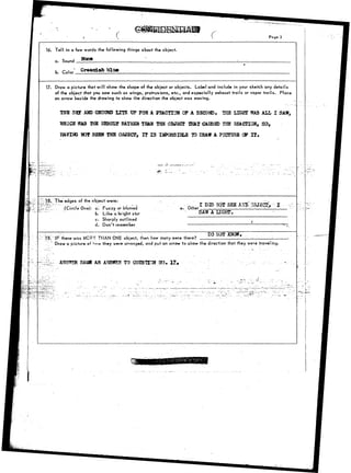 Pago 3 
16. Tell in a few words the following things about the object. 
a. Sound Nona 
b. 
17. Draw a picture that will show the shape of the object or objects. Label and include in your sketch any details 
of the object that you saw such as wings, protrusions, etc., and especially exhaust trails or vapor trails. Place 
an arrow beside the drawing to show the direction the object was moving. 
THB SKJ A3ID GROUND LTTS T3P FOR A FBACTIOH OF A SECOND, THE LIGHT WAS AH, I SAW, 
'mica WAS TfiS EESOLT BATHER TBASI THB OBJECT SHAT CAUSH5 TH8 BEACnOH, SO, 
HAVrt» HOT SEEN THE OBJECT, TT 1 3 Iifl?O3SISLS 10 DRAW A PICTTJRB & I T . 
:1.8». The edges of the object were: 
-"',, (Circle One): a'. Fuzzy or bhjrred 
b. Like a bright star 
c. Sharply outlined 
d. Don't remember 
e. Other 
- , 
5A1I A-IIGHT; 
•V 
;T9, IF there-was MCR~ THAN ONE object, then how many were there-? 
BO HOG? 
Draw a picture o* iovy they were arranged, and put an arrow to show the direction that they were traveling. 
ASSSSl-SAlfll AS A1BWS?. TO QUSSHOH ?fO» Xt* 
. . — - - • - / • • 
 
