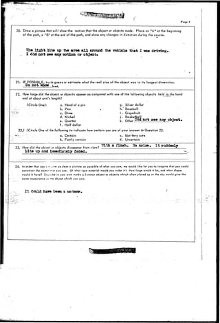 ^*^^ 
C Page 4 
20. t)raw a picture that will show the motion that the object or objects made. Place an "A" at the beginning 
of the path, a "B" at the end of the path, and show any changes in direction during the course. 
Tho light lite up the area a l l around the vehlola that I tvaa driving* 
I did not see any notion or object. 
21. IF POSSIBLE, try to guess or estimate what the real size of the object was in its longest dimension. 
Do notknow 
22. How large did the object or objects appear-as-compared with one of the following objects held i 
and at about arm's length? 
hand 
(Circle One): a. Head of a pin 
b. Pea , 
'" c. Dime 
d. Nickel 
e. Quarter 
f. Half dollar 
g. Silver dollar 
h. Baseball 
i . Grapefruit 
j . Basketball 
k. Other Ok* not see aiy object* 
22.1 (Circle One of the following to indicate how certain you are of your answer to Question 22. 
V  a. Certain c. Not ^ery sure 
b. Fairly certain d. Uncertain 
23. How did the object or objects disappear from view? 
l i t » up aed JUnraedlately faded. 
a flash nets©. It suddenly 
V 
24- in order that you c * j!v» as cls-ar a picture as passible of what- you saw, we would like for you to imagine that you could 
construct the objnct imit you saw. Of what type material would you make it? How large would it be, and what shape 
would it have? CUocribe in your own words q common object or objects which when placed up in the sky would give the 
same-appearance-an tvi« object which you saw. 
It scald hava been a meteor, 
 