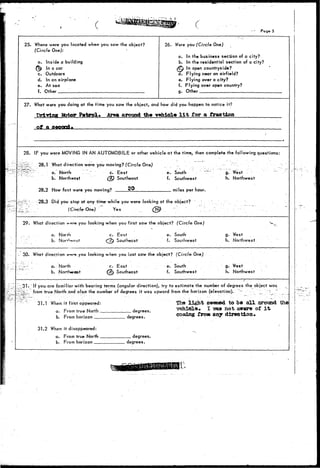 I 
• T 
Page 5 
25. Where were you located when you saw the object? 
(Circle One): 
a. Inside a building 
^6) In a car 
c. Outdoors 
d. In an airplane 
e. At sea 
f. Other 
26. Were you (Circle One) ( 
a. In the business section of a city? 
b. In the residential section of a city? 
(Q In open countryside? 
a. Flying near an airfield? 
e. Flying over a city? 
f. Flying over open country? 
g. Other 
27. What were you doing at the time you saw the object, and how did you happen to notice it? 
Driving Efctor Patrol* Area around the vehicle l i t for a fraction 
28. IF you were MOVING IN AN AUTOMOBILE or other vehicle at the time, then complete the following questions: 
28.1 What diroction were you moving? (Circle One) 
a. North " c. East 
b. Northeast (<Q Southeast 
28.2 How fast were you moving? 
e. South 
f. Southwest 
miles per hour. 
g. West 
h. Northwest 
28.3 Did you stop at any time-while you were looking at the object? 
(Circle-One) " Yes . (^ V 
29. What direction were you looking when you first saw the object? (Circle One) 
,. • . a. North c. East 
a) Southeast 
e. South 
f. Southwest 
g. West 
h. Northwest 
30. What direction *--»P» you looking when you iast saw the object? (Circle One) 
a. North 
b. 
c. East 
CS^ Southeast 
e. South 
f. Southwest 
g. West 
h. Northwest 
31. If you are familiar with bearing terms (angular direction), try to estimate the number of degrees the object was 
u3; l from true North and also the number of degrees it was upward from the horizon (elevation). '.'"" 
31.1 When i t first appeared: 
a. From true North _ 
b. From horizon 
31.2 When it disappeared: 
a. From true North 
b. From horizon 
degrees. 
degrees. 
. degrees. 
degrees. 
The light seeded to be all around 
vehicle I vas not awar« of it 
costing iron any direction* 
the 
 