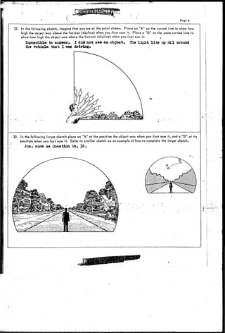 .,;_; . ...; . . . ^ . . f e , * * * , ^ ^ ^ 
( • 
1 
Page 6 
32. In the following sketch, imagine that you are at the point shown. Place an "A" on the curved line to show how 
high the object was above the horizon (skyline) when you first saw it. Place a "B" on the same curved line to 
show how high the object was above the horizon (skyline) when you last saw it. t 
Impossible to answer. I did not see an object* The light l i t e up a l l around 
ihe vehicle that I waa driving* 
33. In the following lorger sketch place an "A" at the position the object was when you first saw it, and a " B " at its 
position when you last saw it. Refer to smaller sketch as an example of how to complete the larger sketch. 
Ans, same aa Question Mo* 3 2 . 
i.- 
J, 
 