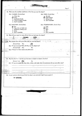 Page 7 
34. What were the weather conditions at the time you saw the object? 
34.1 CLOUDS (Circle One) 34.2 WIND (Circle One) 
a. Clear sky a. No wind 
<§) Hazy 
c. Scattered clouds 
d. Thick or heavy clouds 
e. Don't remember 
34.3 WEATHER (Circle One) 
Slight breeze 
c. Strong wind 
d. Don't remember 
b. Fog, mist, or light rain 
c. Moderate ,or heavy rain 
d. Snow 
e. Don't remember 
34.4 TEMPERATURE (Circle One) 
a. Cold 
(E£) Cool 
c. Warm 
d. Hot 
' e. Don't remember 
35. When did you report to some official that you had seen the object? 
7 January 
Day Month Year 
y Was anyone efse with you af the tinie you saw the object? 
(Circle One) Yes (^ 
36.1 IF you answered YES, did they see the object too? 
(Circle Onef Yes No 
' - 36.2 Please list their rtames and addresses: 
F '^37* Was this the firs* time that you had seen an object or objects iike this? ; 
K--r '(Circle 0n«) <7||> No / ' . _ . 
'''. .37.1 IF you arrswered-NO, therr when, where, and under what circumstances did you sec other ones? 
38. In your opinion what do you think the object was and what might have caused it? 
&o opinion* 
 