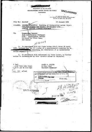 DEPARTMENT OF THE AIR FORCE 
HEADQUARTERS UNITED STATES AIR FORCE 
WASHINGTON 
SU3JECT* UNJD 
THE INSPECTOR GENERAL US*f 
17TH OTSTRICT OFFICE OF SPECIAL INVESTIGATIONS 
KIBTLAND All FOCCE BASS, HCW NtXICO 
2° January 1953 
BJECT(S) Sighting of Unidentified Aerial Object 
^ 
TOt Commanding General 
3Uth Air Division (Defense) 
Attn : Intelligence Officer 
Kirtland Xir Force Base, 
New Mexico 
1» In ac 
1952, inclosed 
aeriar~ob-j eo t / 
;ord with Air Force Letter 200-5> dated ?9 April 
two (2) copies of a questionnaire completed by lor, 
concerning the observation of an unidentified 
2* In accordance with referenced Air Force Letter, no further 
action is contemplated by this District unless 30 requested- 
0. 
i 
1 Incl 
USA? Teeh Info Sheet 
^ t 6 .Un 53 ( i n durx) 
G* BOHDEM 
Lt Col^ US^? 
Dia trisrfr- Gassmnder 
i ccr Be 
• • • v r • 
CLASSlPICATIOjr CANCE 
BY AUTHORITY OF T 3 2 DIRECTOR OF SP£<J IN 
BY 
5 DEC 1975- 
^ 
 