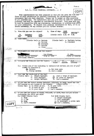 U.S, L V 
FORCE TECHNICAL INFCRilATIU. 
Form A 
This questionnaire has. been prepared so that you can give the U.ST Air 
Force as much information as possible concerning the unidentified aerial 
phenomenon that you have observed• Please try to answer as cany questions 
as you possible can. The information that you give will be used for research 
purposes, and w i l l be regarded as confidential material. Your name will not 
be used in connection with any statements, conclusions, or publications with-out 
your permission. We request this personal informatian so that, if i t is 
deemed necessary, we may contact you for further details • 
I 
"When did you see the object? 
December 19f?2 
2. Time of day: 2002 
Hour 
30 
Day Month Year 
Minn teg 
(Circle one) i A.M. OT P.M. 
3m Time zone* 
(Circle One)* a» Eastern 
b. Central 
.(CJA Mountain 
d» Pacific 
e. Other 
(Circle One)r a. Daylight Saving 
b. Standard 
Trvhere-sswre you when you saw the object? 
Los Alamos N. Hex. 
Near ear t Postal Address 
Additional, remarks t 
City or Town State or country 
r-stiaate how long you saw the ooject. 0 0 •3-5 
Hours Minutes Seconds 
Circle one of the following to indicate how certain you are of your 
answer to Question £• 
^ , Certain c» Not very sure 
b. Fairly certain d,r Jus-t a guess 
What warn The conditioa of the. sky? 
(CircIaOne)r a. Bright daylight 
- b. Dull daj^light 
c • Bright 
d» Just a trace of daylight 
Ce%. No trace of daylight 
f. Don*t 
I f you saw the ooiect during .DAYLIGHT, TiTILIGHT, . o r Dfi.^ 
SUN located as you looked-at the ob"$B©tf~ DOESN'T APPLY - 
Circle- One t a • In front "of you ~ . d"» -To your l e f t— ------ -— 
b . In back of you ' e. Overhead 
c#.To your r i g h t f• Don't remember 
was the 
I f you saw the object a t NIGHT, TWILIGHT, or DA1/7N, what d i d you notice 
1 COPY 
concerning the STA3S and, MOON? 
8.1 STARS (Circle One): 
a • None 
b» A fsir 
©* iiany 
d, Don^t remember 
8.2 MOON (Circle One): 
a. Bright moonlight 
b» Dull moonlight 
c* No moonlight — pitch dark 
•05 Don't remember^ 
 