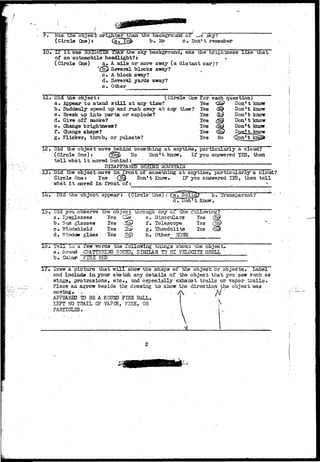 Was tile object" orighter than the background or ^e sky? 
(Circle One): Ca^H^> b» No c» Don't remember 
IT i t was BR33GKTER THAN" the sky background, was the brightness like that 
of an automobile headlight?: * 
(Circle One) a. A mile or more away (a distant car)? 
'(%£ Several blocks away? 
c. A block away? 
d. Several yards away? 
e. Other 
11 • Did7 the object: 
(Circle One for each question) 
Appear to stand s t i l l at any time? 
Suddenly speed up and rush away at any time? 
Break up into parts or explode? 
Give off smoke? 
Change brightness? 
Change shape? 
Yes 
Yes 
Yes 
Yes 
Yes 
Yes 
Yes No 
Don't know 
Don't know 
Don't know 
Don* t know 
Don't know 
22, Did the object move behind something at anytime, particularly a cloud? 
(Circle One)t (&& No Don't know. If you answered YES, then 
t e l l what i t moved behind: " • 
DISAPPEARED BEHIND MOUNTAIN 
13,-Did the object^move in iront of something at anytime, particularfya cloud? 
Circle One: Yes (jfigfr Don't Know, IF you answered YE5, then tell 
what i t moved in front of: .. ^ 
Did the object appears (Circle One): 
c . ~j3on' t Know 
Transparent? 
i». Did you observe the objsct tarough any o i the 
a . Eyeglasses Yes Ckr e. 3inoculax^ 
b . Sun g l a s s e s Yes 'J$p) f» Telescope 
c. Windshield Yes >© g. Theodolite 
d* V/indoir glass Yes ;N5> h. Other NONE 
Yes 
Yss 
Yes 
lo» Teju. x-a a lew Tvorcs toe Xollowing txiing3 aoout tne object, 
a, Swand CrgTTEgSJCr SOUHB,' S1WJAR TO" 51 - 75IQCXTY SHELL-b#. 
Collar FIHi£ HEP 
Draw a picture that will show the shape of the object or objects. Label 
and include in your sketch any details of tha object that you saw such, as 
w±ng3> pro-trasions, etc*, and especially exhaust trails or vapor t r a i l s . 
Place an arrow beside the drawing to.show the direc tion- yhe object was 
m o v i n g . • *•- - . - . : - .. .'• / i  , . " A / " - • . • .: . - . - • 
APPEARED TO BE A ROUND FIRE BALL. f  
LEFT NO TRAIL OF VAPCR, FIRE, OR 
PARTICLES. 
 