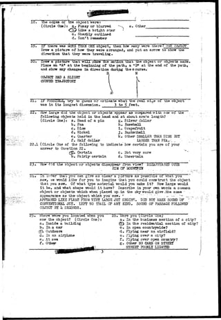 lo. The edges of the object were: 
(Circle One): a^ Fuzzy or blurred 
Like a bright star 
Sharply outlined 
Don't remember 
Other 
IF there -was MORE THAN ONE object, then hoy many vrere there7 ONE OBJECT 
Draw a picture of how they were arranged, and put an arrow to show the 
direction that they were traveling* 
20, Draw a picture that w i l l snow the notion that the object or objects made, 
Place an "A* a t the beginning of the path, a "3" a t the end of the path, 
and show any changes in. direction during the course, 
B- N 
OBJECT HAD A SLIGJJP 
CURVED TRAJECTORY 
2 1 . IF POSSIBLE, t r y to guess or estimate what the r e a l s i s e or the object 
was in i t s longest dimension, 3 to f> f e e t . 
22. -now large didthe object or objects appear as compared vr xthone of the 
following objects j 
held in the hand and a t about arm's length? 
( Circle One)) 
r a* Head of a pin 
b. Pea 
c. Dime 
d. Nickel 
e. Quarter. 
f. Half dollar 
22.1 (Cirole One of the following to 
answer to Question 22* 
£tp. Certain 
b. Fairly certain 
g» Silver dollar 
h» Baseball 
1. Grapefruit 
j . Basketball 
k. Other SMALLER 3HAN DlJffi HIT 
. '.. IABGER. THAN PEA.. - ' _ _ . / 
indicate how certain you are of your 
c . Hot very sure 
d« Uncertain 
23• How 'lid the object or oojects disappear from view? 
HIM 0 ? MOUNBOT 
DISAPPEARED 
22i-» J-ZI orr-er that you can g r / e a s c l e a r a p i c t u r e .as p o s s i d l e o± •srnat you 
3avr, ••>*& •would l i k e f o r you to imagine t h a t you could construct the object 
t h a t you saw. Of what type m a t e r i a l m>uXd you make i t ? How l a r g e -would 
i t be» and 7?hat shape would i t have? Describe i n your own •worxls a common 
object or objects which when placed up-in the sky would give .the same ' . 
appearance as the- o b j e c t which you'-saw,- •*" - ^" " " : " -_-• -—" "-- _.... 
. APPEALED LIKE FUM FWU VEST UHGE JET. ENGBIK. DID' MOT HAKE SOlftiD OF" 
. COWESn'QMSL JET* LEFT NO TRAIL OF ANT KBTD. SOUJJD OF PASSAGE FOLLOWED" 
OBJECT BY h SECONDS. 
Where were you located Trhen you 
saw the object? (Circle One;: 
a. Inside a building 
b. 
In a car 
Outdoors 
d« In an airplane 
e. At sea 
f. Other 
26• Were you (.Circle One; 
a* In the business section of a city? 
(5> In the residential section of city? 
c#. In open countryside? 
d. Flying near an airfield? 
e. Flying over a city? 
f. Flying over o-pen country? 
Other NO CARS ON STREET 
STREET POORLY LIGHTED 
g 
L7-. 
(/'.•'• 
 