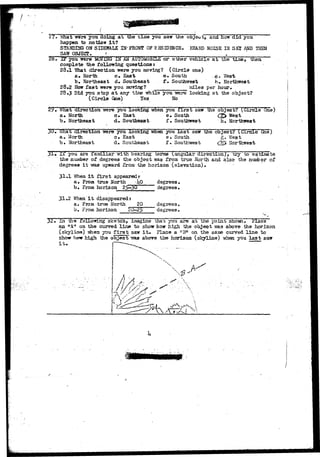 27* What were you doing a t the tune you saw the object, and how did you 
happen to notice i t ? 
STANDING ON SIDEWALK IN"FRONT OF RESIDENCE. HEARD NOISE IN SKI AND THEN 
SAW OBJECT > » 
2b"• I F you were AMOVING IN AN AUTOMOBILE o r o t h e r v e h i c l e a t the t i n e , "then 
complete the following questions t 
28.1 "What direction were you moving? (Circle one) 
a* North c. East e« South .g* West 
b* Northeast d. Southeast t• Southwest h» Northwest 
28.2 How f a s t were you moving? ________ wiles per hour, 
28.3 Did you stop a t any time while you •were looking at the object? 
(Circle One) Yes No 
29* What direction were you looking when you f i r s i saw the object? (Circle 6ne) 
a* North c» East e. South <J£> West 
b« Northeast d» Southeast f» Southwest iu Northwest 
3U, What direction were you looking when you l a s t saw the object? Circle One") 
a* North c* East e. South g» West 
b» Northeast d. Southeast f» Southwest <l£> Northwest 
31 -U you are familiar. witn Dearing terms (angular direction) , try to estimate 
the number of degrees the object Txas from true North and also- t-he-nunber of 
degrees i t was upward from, the horizon (elevation)• 
31»1 When i t f i r s t appearedr 
J 
a# From true North <JiO 
b» From horizon 
2^-30 
31*2 When i t disappeared t 
a. From -true North _ 
b. From, horizon 
20 
degrees. 
degrees. 
degrees. 
degrees» 
32• In tha folio-wing sketch, imagine that you are at the'point showH Place 
an "A4> on the curved l i n e to show how high the object was above the horizon 
( ) y imen you f i r s t saw i t . Place a "8" on the same curved l i n e to 
show how high the object yms above the horiaon (skyline) when you l a s t saw 
 