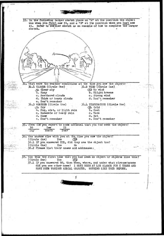33. In the following larger sketch place an "A" at the position the object 
vras -when you first sair i t , and a "Ff at its position vdien you last saw-it* 
Refer to smaller sketch as an example of how to complete the larger 
sketch. v " 
/ 
3u» "iVnat were the •weather conditions a t the 
3 i l - l CLOUDS ( C i r c l e Otis) .•-'••• 
(gl d e a r slcy 
b. flaay 
c» Scattered clouds 
d. Thick or heavy clouds 
e. Don*t remember 
3 WJQOTBR-'(Circle One) 
3k ."2 
b. Fog, mist, or l i g h t rain 
c* Moderate or heavy rain 
d» Snow 
vv Don't remember 
tlins you ssyr the; object?. 
mm •"( Circle Qaa).,;."• 
d> No-"wind 
b» Slight breeze 
c. Strong wind 
d. Don't remember 
TELiPSMTUEE (Circle One) 
§>. Cold ; 
b . Cool 
c» ?/arm 
dfc Hot 
e . Don't remember 
:T7;: 
35 • V/hen c-li 
30 
'Day 
i you report 
Dee 
Month 
zo sojne 
52 
official tnat you had seen the object ? 
3o» Was anyone else with you at the time you saw tne ooject? 
(Circle One) les (^ 
36.1 IF you ansvrered YES, did they see the object too? 
(Circle One) Yes • Ho . . 
• 36.2 Please l i s t their names and addresses j 
37* ^as this the f i r s t time that you had seen-an object or objects like this? 
(Circle One) Yes . (fftj 
37»1 IF you- answered W> then Trhen, where, and under -what circumstances 
did you see other ones? I HJLVE BEEN AT LOS ALAMOS K)R $ TEARS AMD 
HAVE SEEN VARIOUS AERIAL OBJECTS. NOTHING LIKE THIS BEFORE. 
 