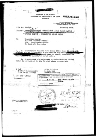 ( 
DEPARTMENT OF THE AIR FORCE 
HEADQUARTERS UNITED STATES AIR FORCE 
WASHINGTON 
UNCLASSIFJED 
SUBJECT* UN22KX 
THE INSPECTOR GENERAL USAF 
17TH DISTRICT OFFICE OF SPECIAL INVESTIGATIONS 
KIKTLAMD Alt FO«CE BASK, HEW MEXICO 
30 January 
Unidentified Aerial Object Sighted 
- UHTDEUTIFISI) AERIAL OBJECT 
General 
h Air Division (Defense) 
Atta : Intelligence Officer 
Kirtland AFB, New Mexico 
In accordance -30.th Air Force Letter 200-£, dated 
of a questionnaire completed ^_ 
__ ^a fiosa, ^ienr Mexico, concerning the 
'unidentified aerial object. 
2. In accordance ?rLth referenced Air Force Letter no further, 
action is contemplated by This District unless so requested. 
o 
o 
1 Incl 
Cy Ob*«rv Questionnaire1 
Dt 15 Jan $3 (in dap) 
Lt Col, USAF 
D i s t r i c t Commander 
IS! Cw/incl) 
UNCiASSJFJSD 
J : 
CLASSIFICATION CANCELLED-BY 
AUTHORITY OP THE DIRKCTOIi OF Si^O iNV 
BY 
DATE 
Historian 
 